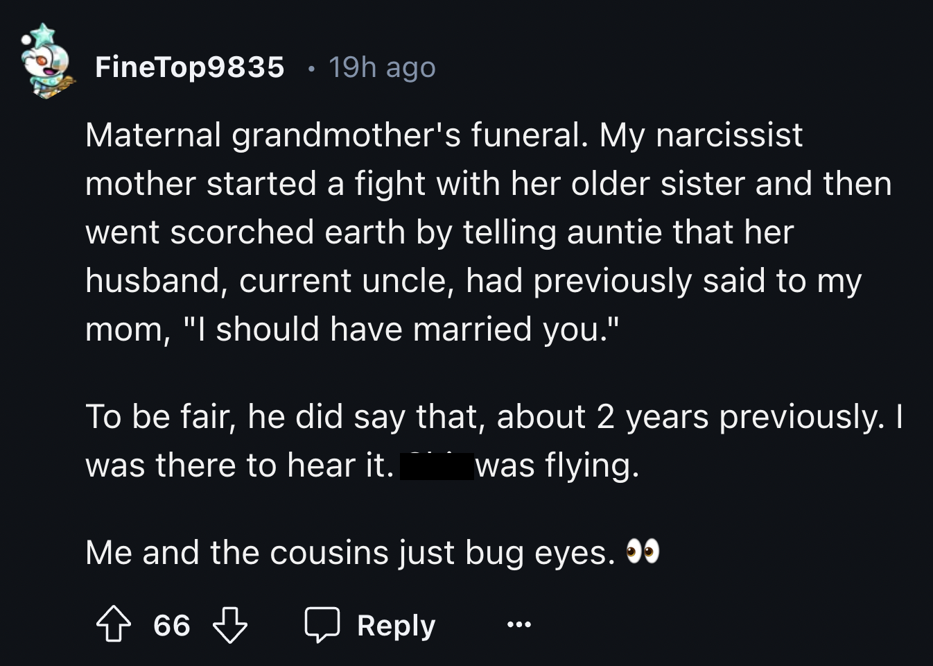 screenshot - FineTop9835 19h ago Maternal grandmother's funeral. My narcissist mother started a fight with her older sister and then went scorched earth by telling auntie that her husband, current uncle, had previously said to my mom, "I should have marri